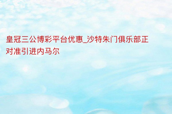皇冠三公博彩平台优惠_沙特朱门俱乐部正对准引进内马尔